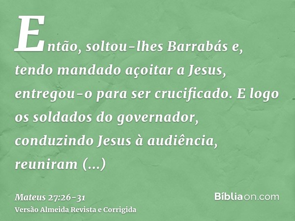 Então, soltou-lhes Barrabás e, tendo mandado açoitar a Jesus, entregou-o para ser crucificado.E logo os soldados do governador, conduzindo Jesus à audiência, re