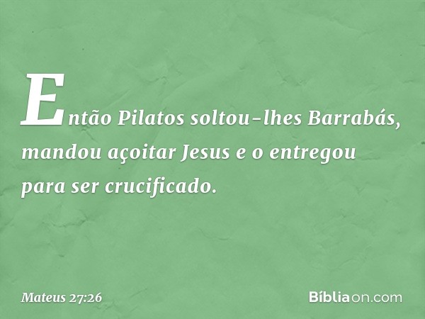 Então Pilatos soltou-lhes Barrabás, mandou açoitar Jesus e o entregou para ser crucificado. -- Mateus 27:26