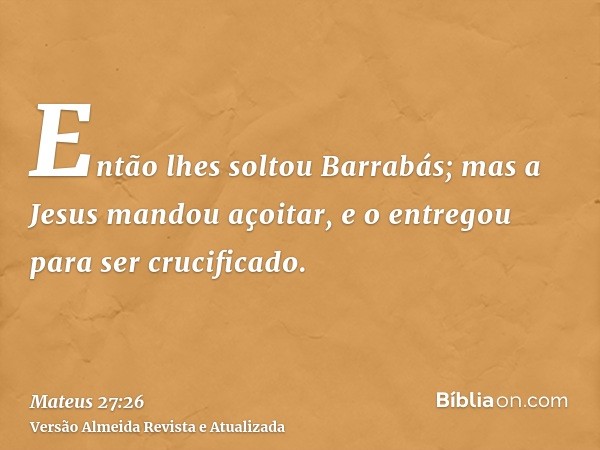 Então lhes soltou Barrabás; mas a Jesus mandou açoitar, e o entregou para ser crucificado.