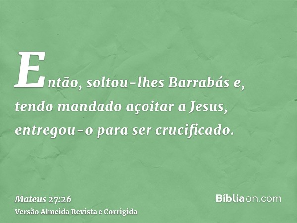 Então, soltou-lhes Barrabás e, tendo mandado açoitar a Jesus, entregou-o para ser crucificado.