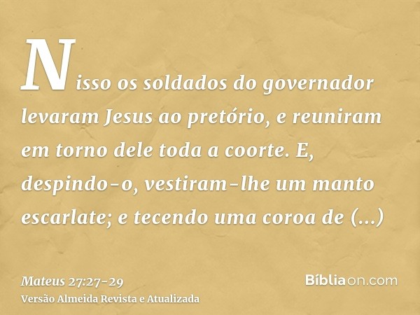 Nisso os soldados do governador levaram Jesus ao pretório, e reuniram em torno dele toda a coorte.E, despindo-o, vestiram-lhe um manto escarlate;e tecendo uma c