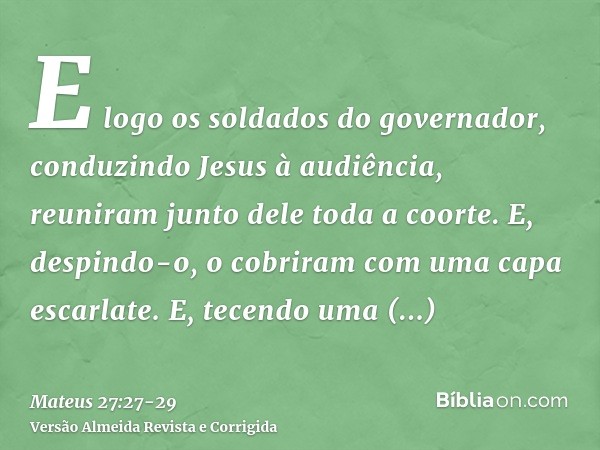 E logo os soldados do governador, conduzindo Jesus à audiência, reuniram junto dele toda a coorte.E, despindo-o, o cobriram com uma capa escarlate.E, tecendo um