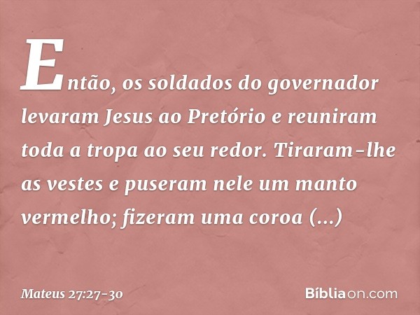 Então, os soldados do governador levaram Jesus ao Pretório e reuniram toda a tropa ao seu redor. Tiraram-lhe as vestes e puseram nele um manto vermelho; fizeram