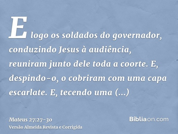 E logo os soldados do governador, conduzindo Jesus à audiência, reuniram junto dele toda a coorte.E, despindo-o, o cobriram com uma capa escarlate.E, tecendo um