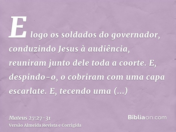 E logo os soldados do governador, conduzindo Jesus à audiência, reuniram junto dele toda a coorte.E, despindo-o, o cobriram com uma capa escarlate.E, tecendo um