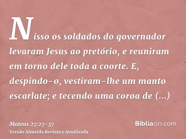 Nisso os soldados do governador levaram Jesus ao pretório, e reuniram em torno dele toda a coorte.E, despindo-o, vestiram-lhe um manto escarlate;e tecendo uma c