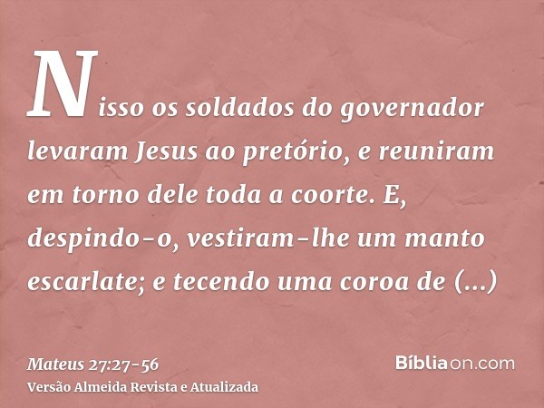 Nisso os soldados do governador levaram Jesus ao pretório, e reuniram em torno dele toda a coorte.E, despindo-o, vestiram-lhe um manto escarlate;e tecendo uma c