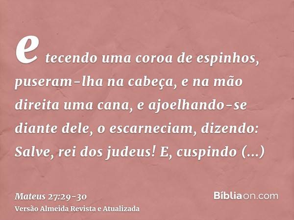 e tecendo uma coroa de espinhos, puseram-lha na cabeça, e na mão direita uma cana, e ajoelhando-se diante dele, o escarneciam, dizendo: Salve, rei dos judeus!E,