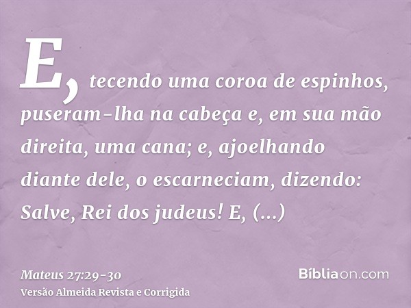 E, tecendo uma coroa de espinhos, puseram-lha na cabeça e, em sua mão direita, uma cana; e, ajoelhando diante dele, o escarneciam, dizendo: Salve, Rei dos judeu