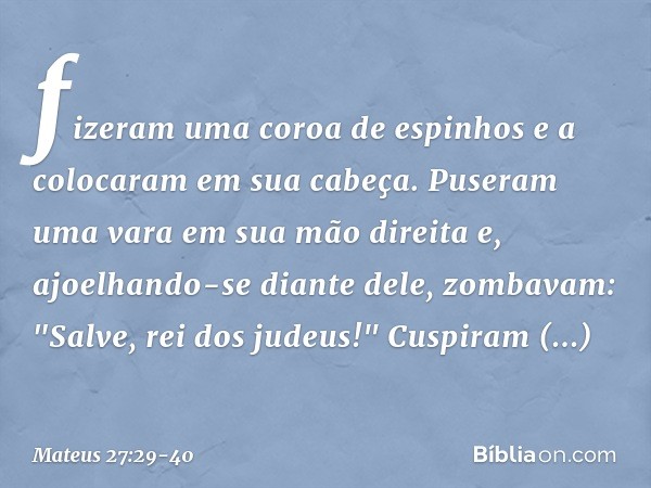 fizeram uma coroa de espinhos e a colocaram em sua cabeça. Puseram uma vara em sua mão direita e, ajoelhando-se diante dele, zombavam: "Salve, rei dos judeus!" 