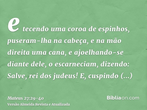 e tecendo uma coroa de espinhos, puseram-lha na cabeça, e na mão direita uma cana, e ajoelhando-se diante dele, o escarneciam, dizendo: Salve, rei dos judeus!E,