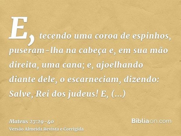 E, tecendo uma coroa de espinhos, puseram-lha na cabeça e, em sua mão direita, uma cana; e, ajoelhando diante dele, o escarneciam, dizendo: Salve, Rei dos judeu