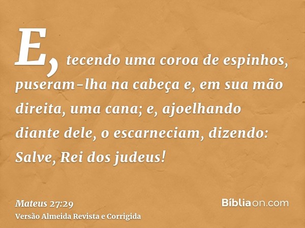 E, tecendo uma coroa de espinhos, puseram-lha na cabeça e, em sua mão direita, uma cana; e, ajoelhando diante dele, o escarneciam, dizendo: Salve, Rei dos judeu