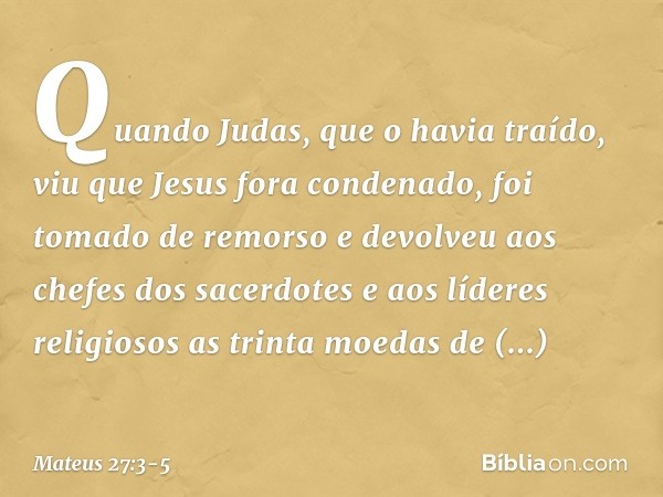 Quando Judas, que o havia traído, viu que Jesus fora condenado, foi tomado de remorso e devolveu aos chefes dos sacerdotes e aos líderes religiosos as trinta mo