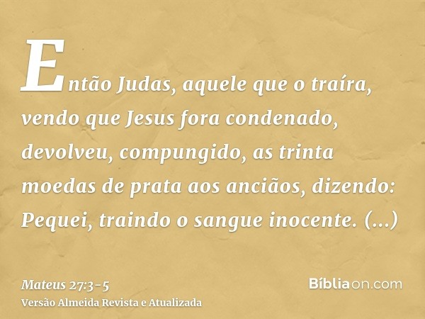 Então Judas, aquele que o traíra, vendo que Jesus fora condenado, devolveu, compungido, as trinta moedas de prata aos anciãos, dizendo:Pequei, traindo o sangue 