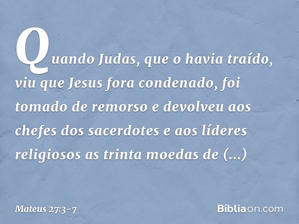 Quando Judas, que o havia traído, viu que Jesus fora condenado, foi tomado de remorso e devolveu aos chefes dos sacerdotes e aos líderes religiosos as trinta mo