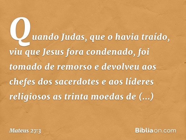 Quando Judas, que o havia traído, viu que Jesus fora condenado, foi tomado de remorso e devolveu aos chefes dos sacerdotes e aos líderes religiosos as trinta mo