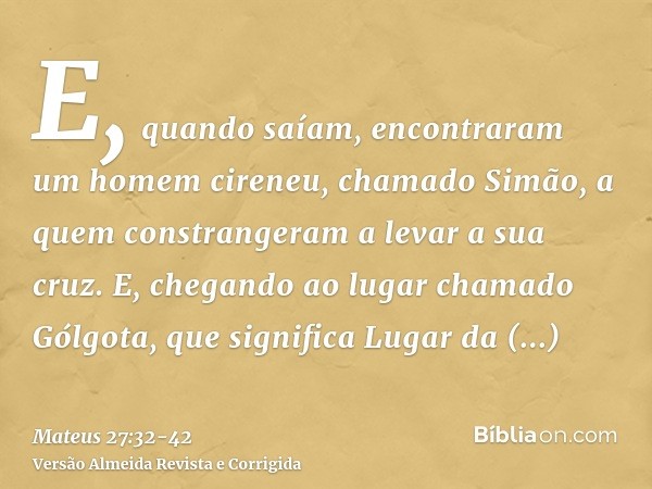 E, quando saíam, encontraram um homem cireneu, chamado Simão, a quem constrangeram a levar a sua cruz.E, chegando ao lugar chamado Gólgota, que significa Lugar