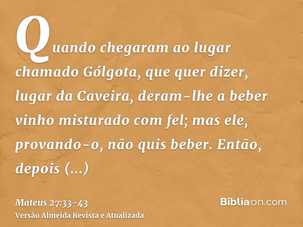 Quando chegaram ao lugar chamado Gólgota, que quer dizer, lugar da Caveira,deram-lhe a beber vinho misturado com fel; mas ele, provando-o, não quis beber.Então,