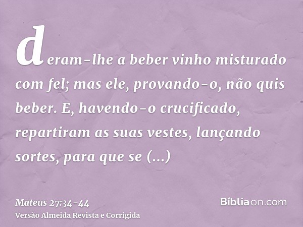 deram-lhe a beber vinho misturado com fel; mas ele, provando-o, não quis beber.E, havendo-o crucificado, repartiram as suas vestes, lançando sortes, para que se