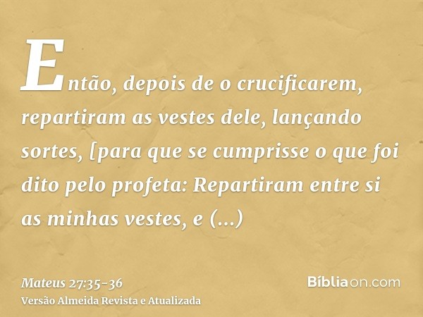 Então, depois de o crucificarem, repartiram as vestes dele, lançando sortes, [para que se cumprisse o que foi dito pelo profeta: Repartiram entre si as minhas v