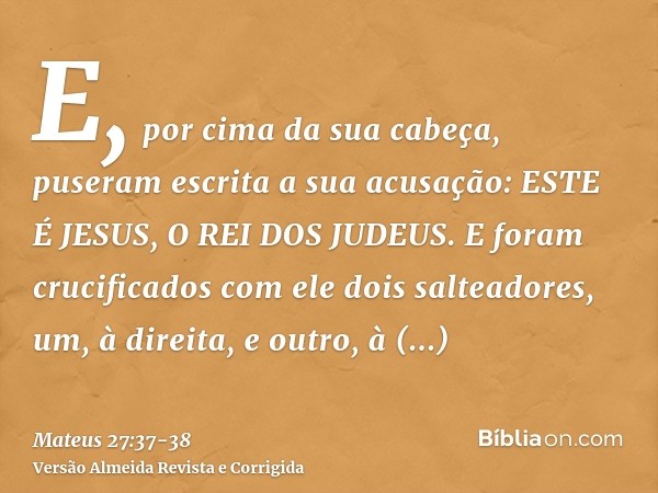 E, por cima da sua cabeça, puseram escrita a sua acusação: ESTE É JESUS, O REI DOS JUDEUS.E foram crucificados com ele dois salteadores, um, à direita, e outro,