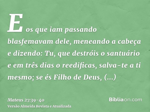 E os que iam passando blasfemavam dele, meneando a cabeçae dizendo: Tu, que destróis o santuário e em três dias o reedificas, salva-te a ti mesmo; se és Filho d