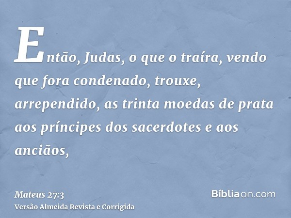 Então, Judas, o que o traíra, vendo que fora condenado, trouxe, arrependido, as trinta moedas de prata aos príncipes dos sacerdotes e aos anciãos,