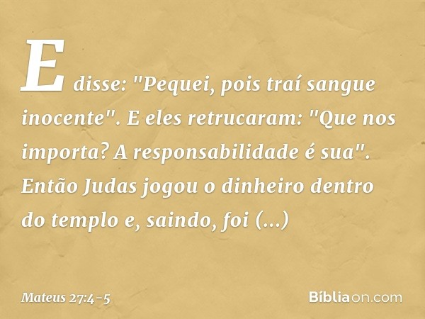 E disse: "Pequei, pois traí sangue inocente". E eles retrucaram: "Que nos importa? A responsabilidade é sua". Então Judas jogou o dinheiro dentro do templo e, s