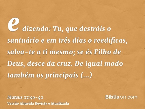 e dizendo: Tu, que destróis o santuário e em três dias o reedificas, salva-te a ti mesmo; se és Filho de Deus, desce da cruz.De igual modo também os principais