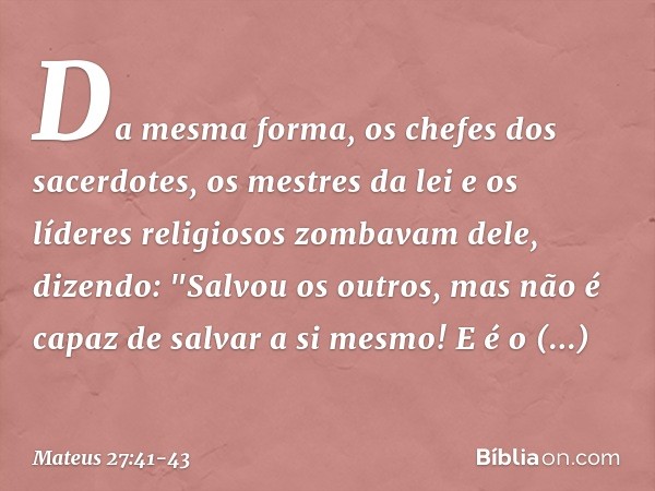 Da mesma forma, os chefes dos sacerdotes, os mestres da lei e os líderes religiosos zombavam dele, dizendo: "Salvou os outros, mas não é capaz de salvar a si me