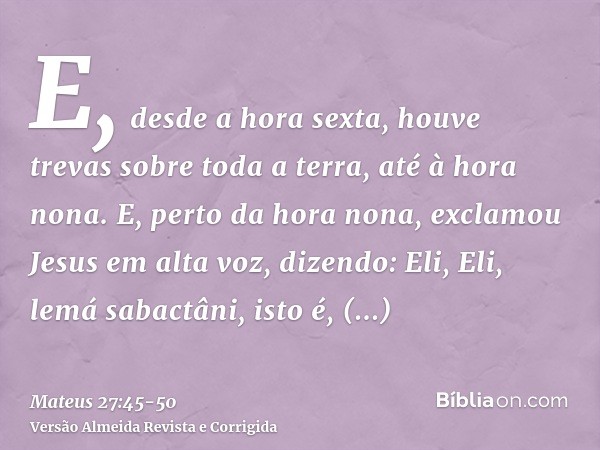 E, desde a hora sexta, houve trevas sobre toda a terra, até à hora nona.E, perto da hora nona, exclamou Jesus em alta voz, dizendo: Eli, Eli, lemá sabactâni, is