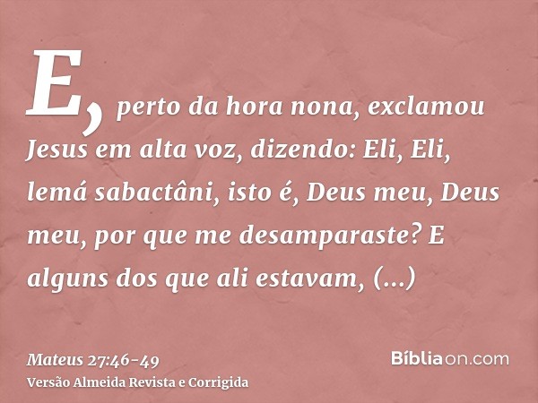 E, perto da hora nona, exclamou Jesus em alta voz, dizendo: Eli, Eli, lemá sabactâni, isto é, Deus meu, Deus meu, por que me desamparaste?E alguns dos que ali e