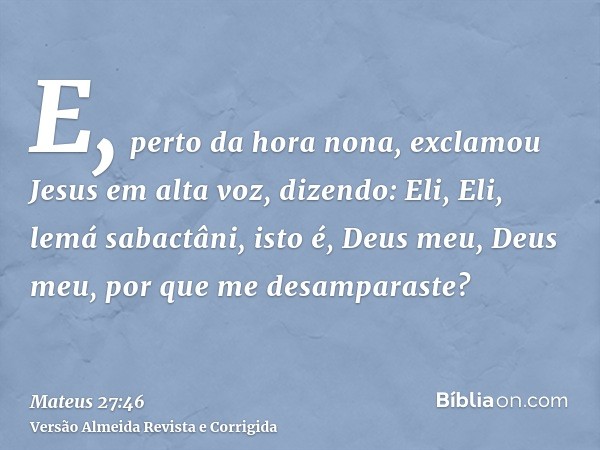 E, perto da hora nona, exclamou Jesus em alta voz, dizendo: Eli, Eli, lemá sabactâni, isto é, Deus meu, Deus meu, por que me desamparaste?