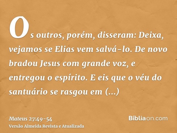 Os outros, porém, disseram: Deixa, vejamos se Elias vem salvá-lo.De novo bradou Jesus com grande voz, e entregou o espírito.E eis que o véu do santuário se rasg