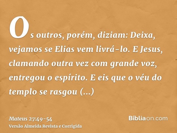 Os outros, porém, diziam: Deixa, vejamos se Elias vem livrá-lo.E Jesus, clamando outra vez com grande voz, entregou o espírito.E eis que o véu do templo se rasg