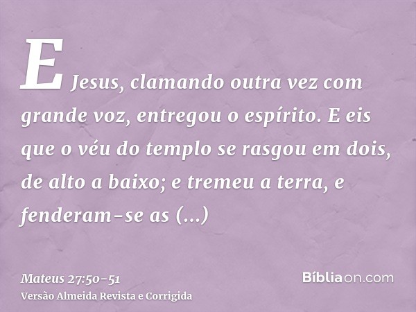 E Jesus, clamando outra vez com grande voz, entregou o espírito.E eis que o véu do templo se rasgou em dois, de alto a baixo; e tremeu a terra, e fenderam-se as