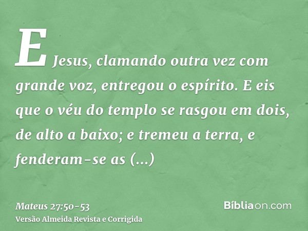 E Jesus, clamando outra vez com grande voz, entregou o espírito.E eis que o véu do templo se rasgou em dois, de alto a baixo; e tremeu a terra, e fenderam-se as