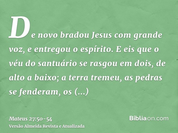 De novo bradou Jesus com grande voz, e entregou o espírito.E eis que o véu do santuário se rasgou em dois, de alto a baixo; a terra tremeu, as pedras se fendera