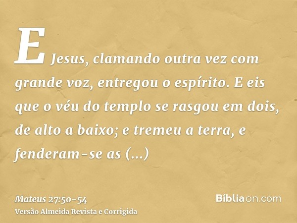 E Jesus, clamando outra vez com grande voz, entregou o espírito.E eis que o véu do templo se rasgou em dois, de alto a baixo; e tremeu a terra, e fenderam-se as