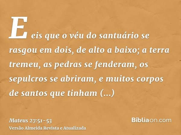 E eis que o véu do santuário se rasgou em dois, de alto a baixo; a terra tremeu, as pedras se fenderam,os sepulcros se abriram, e muitos corpos de santos que ti