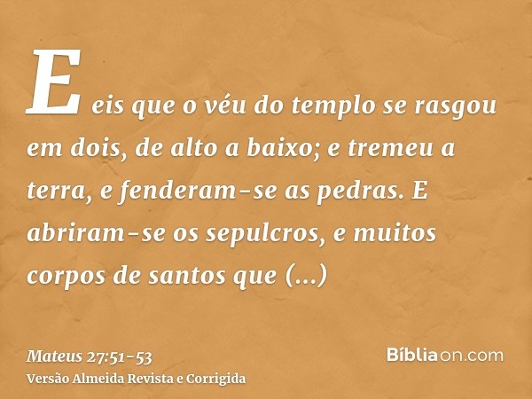 E eis que o véu do templo se rasgou em dois, de alto a baixo; e tremeu a terra, e fenderam-se as pedras.E abriram-se os sepulcros, e muitos corpos de santos que