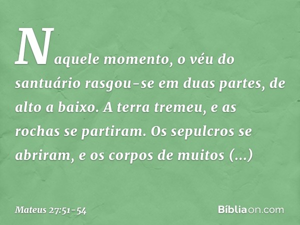 Naquele momento, o véu do santuário rasgou-se em duas partes, de alto a baixo. A terra tremeu, e as rochas se partiram. Os sepulcros se abriram, e os corpos de 