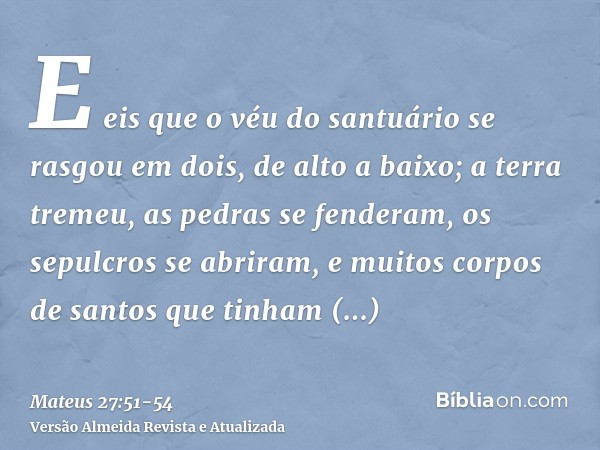 E eis que o véu do santuário se rasgou em dois, de alto a baixo; a terra tremeu, as pedras se fenderam,os sepulcros se abriram, e muitos corpos de santos que ti