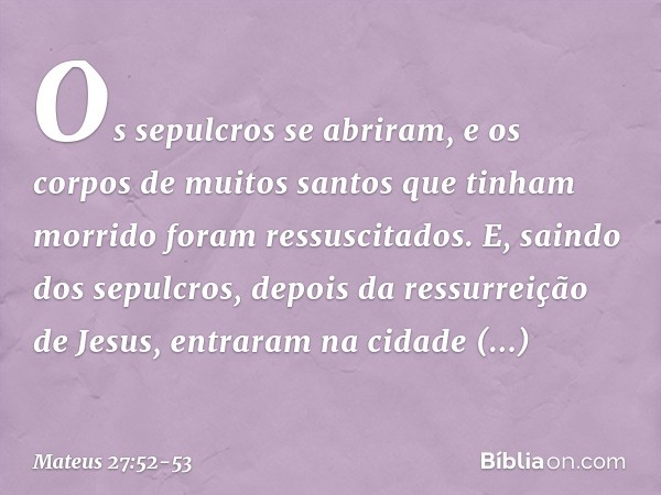 Os sepulcros se abriram, e os corpos de muitos santos que tinham morrido foram ressuscitados. E, saindo dos sepulcros, depois da ressurreição de Jesus, entraram