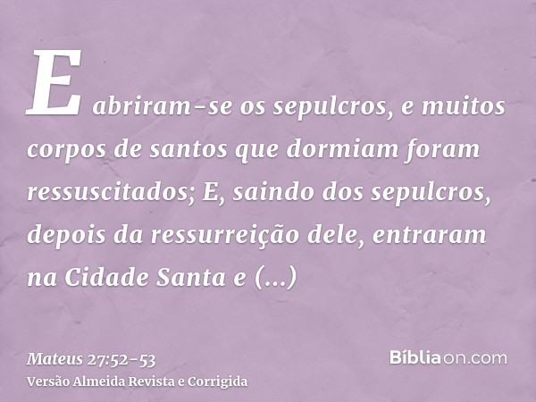 E abriram-se os sepulcros, e muitos corpos de santos que dormiam foram ressuscitados;E, saindo dos sepulcros, depois da ressurreição dele, entraram na Cidade Sa