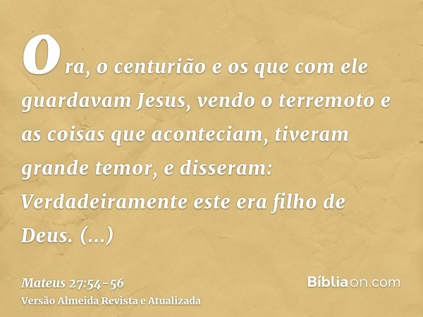ora, o centurião e os que com ele guardavam Jesus, vendo o terremoto e as coisas que aconteciam, tiveram grande temor, e disseram: Verdadeiramente este era filh