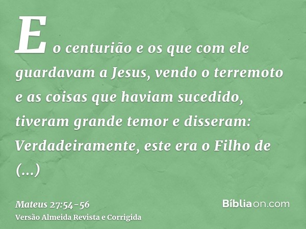 E o centurião e os que com ele guardavam a Jesus, vendo o terremoto e as coisas que haviam sucedido, tiveram grande temor e disseram: Verdadeiramente, este era 