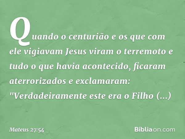 Quando o centurião e os que com ele vigiavam Jesus viram o terremoto e tudo o que havia acontecido, ficaram aterrorizados e exclamaram: "Verdadeiramente este er