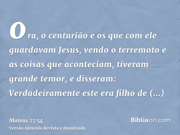 ora, o centurião e os que com ele guardavam Jesus, vendo o terremoto e as coisas que aconteciam, tiveram grande temor, e disseram: Verdadeiramente este era filh